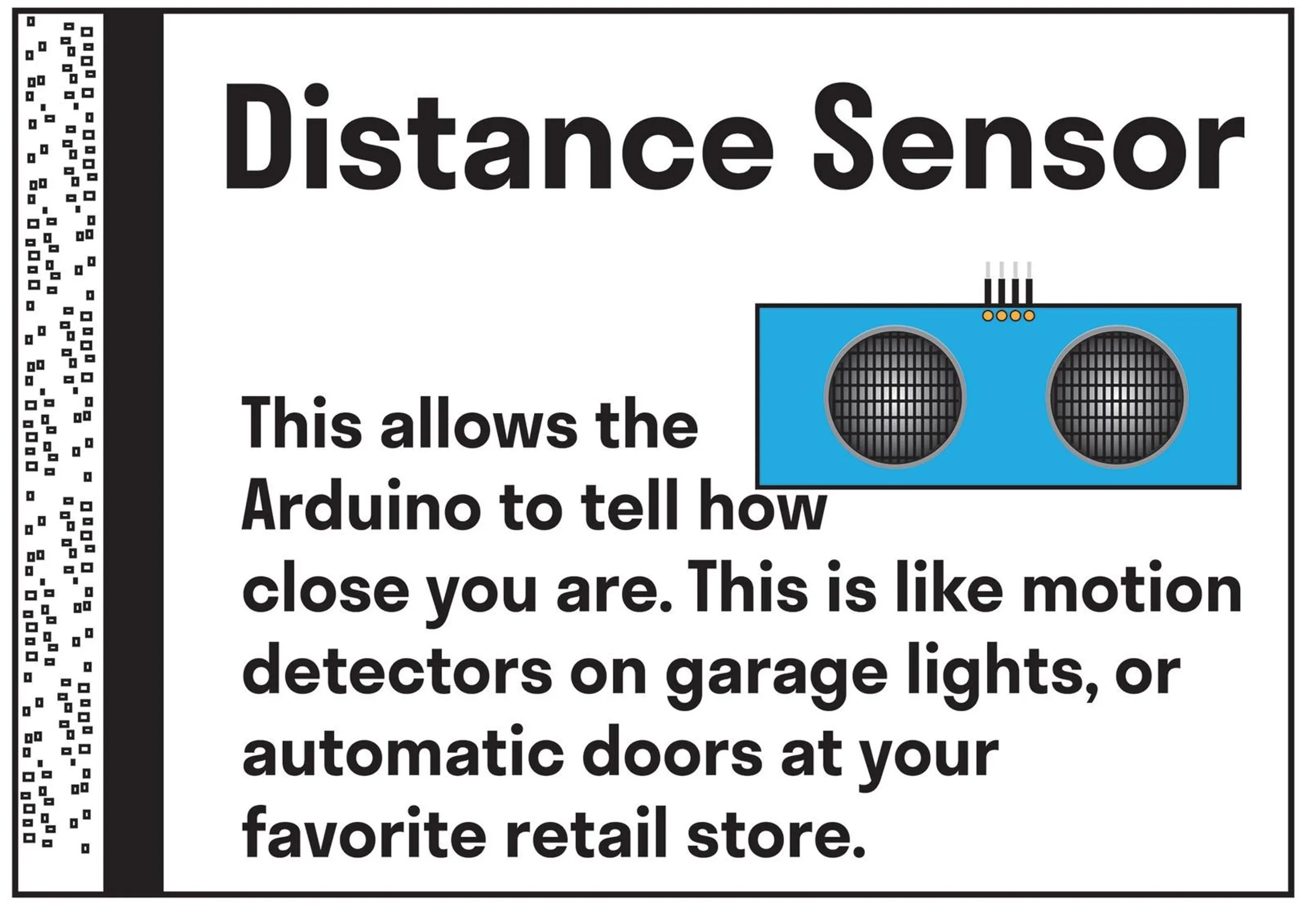   Distance Sensor: this allows the Arduino to tell how close you are. This is like motion detectors on garage lights or automatic doors at your favorite retail store.
