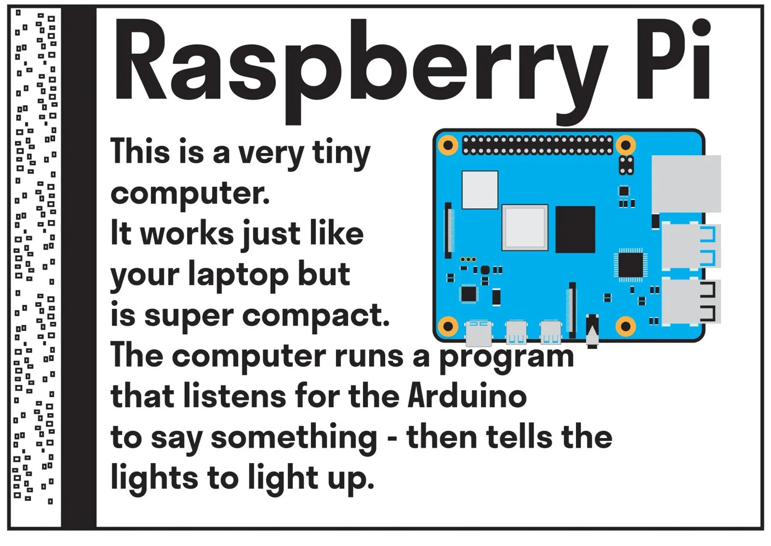   Raspberry Pi: this is a very tiny computer. It works just like your laptop but is super compact. The computer runs a program that listens for the Arduino to say something - then tell the lights to light up.